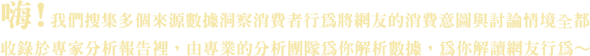 嗨！我們收集多個來源數據洞察消費者行為將網友的消費意圖與討論情境收錄於專家分析報告裡，由專業的分析團隊為你解析數據，為你解讀網友行為~